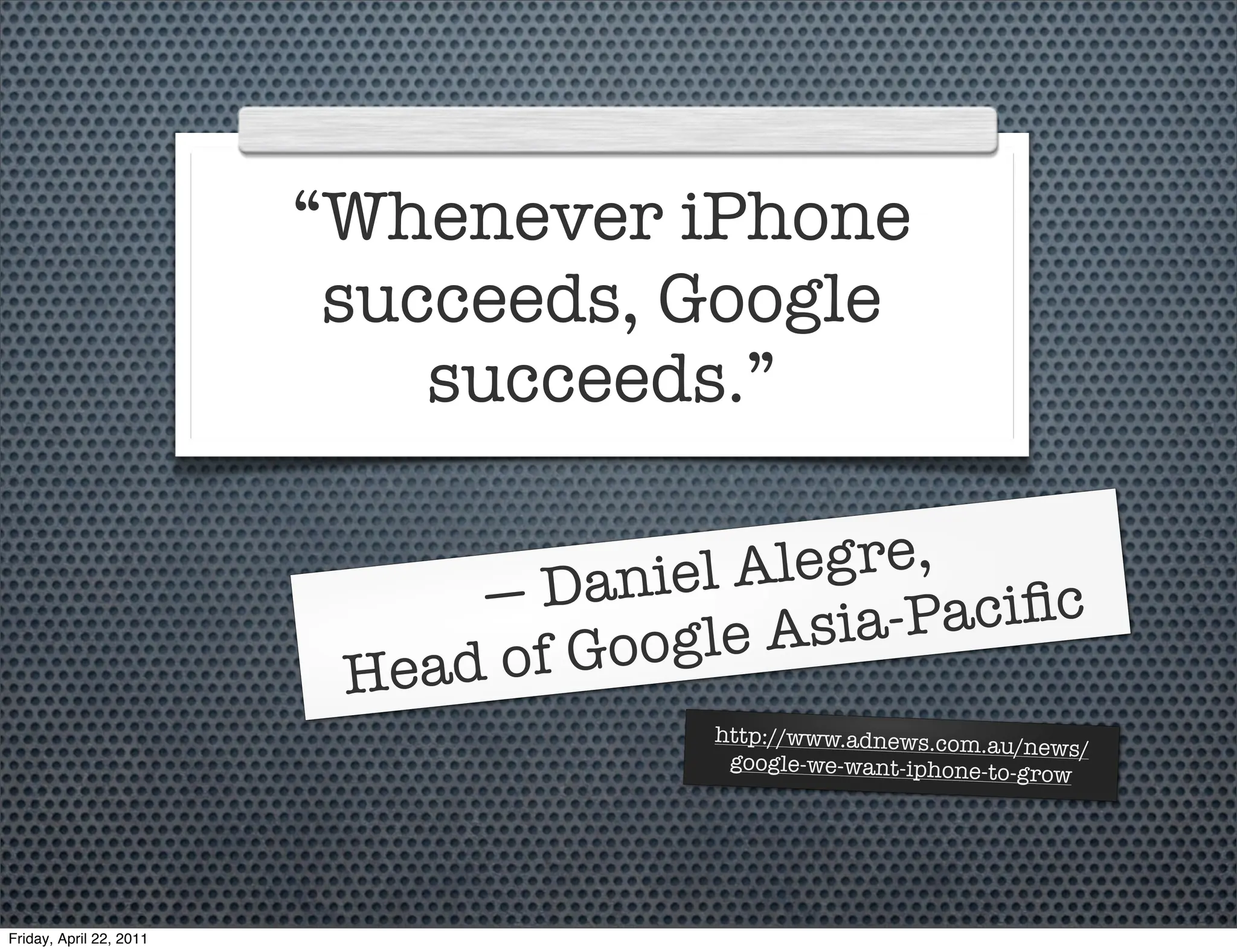“Whenever iPhone
                          succeeds, Google
                             succeeds.”

                                   aniel A legre,
                              —D                -Paciﬁc
                                 f Goog le Asia
                          Head o
                                        http://www.adnews.com.au/
                                                                   news/
                                         google-we-want-iphone-to-gr
                                                                     ow




Friday, April 22, 2011
 
