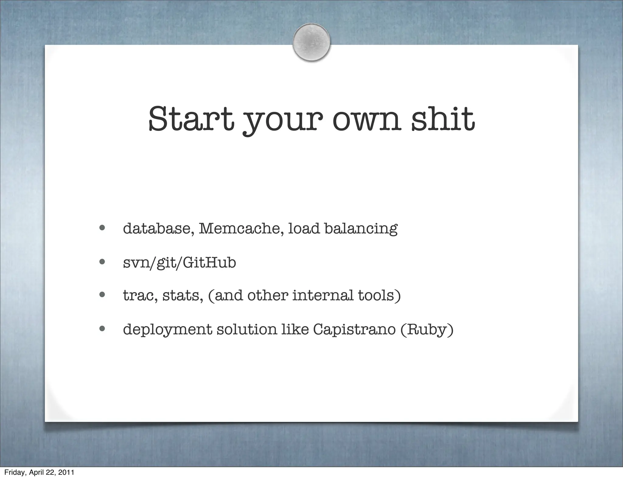 Start your own shit

                         • database, Memcache, load balancing
                         • svn/git/GitHub
                         • trac, stats, (and other internal tools)
                         • deployment solution like Capistrano (Ruby)




Friday, April 22, 2011
 