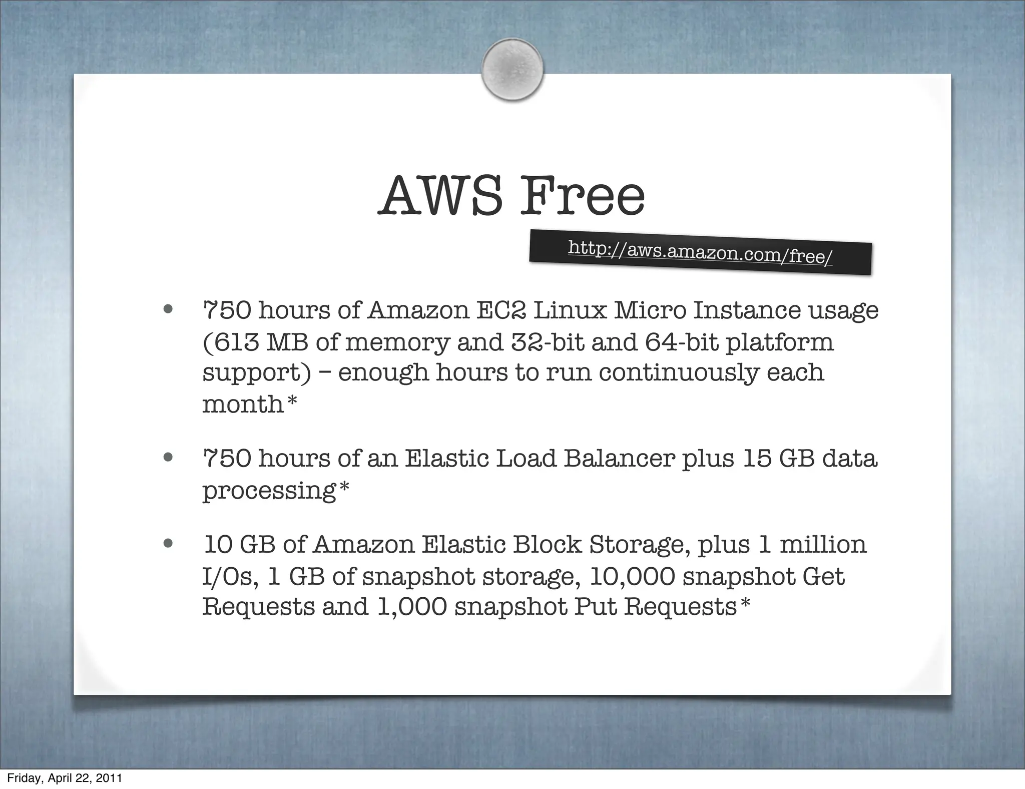 AWS Free
                                                         http://aws.amazon.com/fre
                                                                                     e/

                         • 750 hours of Amazon EC2 Linux Micro Instance usage
                            (613 MB of memory and 32-bit and 64-bit platform
                            support) – enough hours to run continuously each
                            month*

                         • 750 hours of an Elastic Load Balancer plus 15 GB data
                            processing*

                         • 10 GB of Amazon Elastic Block Storage, plus 1 million
                            I/Os, 1 GB of snapshot storage, 10,000 snapshot Get
                            Requests and 1,000 snapshot Put Requests*




Friday, April 22, 2011
 