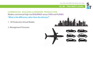 BUILDING INFORMATION MODELING (BIM)

                                                       B.I.M - THE NEX T LE VEL

COMMERCIAL BUILDING & MODERN PRODUCTION
Modern commercial high rise BUILDINGS versus CARS and PLANES
“What is the difference, other than the obvious?”

1. 3D Production Virtual Models

2. Management Processes
 