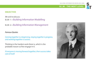 BUILDING INFORMATION MODELING (BIM)

                                                                B.I.M - THE NEX T LE VEL

OBJECTIVE

We wish to discuss:
B.I.M -1 = Building Information Modelling

B.I.M -2 = Building Information Management


Famous Quotes

Coming together is a beginning, staying together is progress,
and working together is success.

Thinking is the hardest work there is, which is the
probable reason so few engage in it.

If everyone is moving forward together, then success takes
care of itself.
 