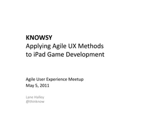 KNOWSY	
  
Applying	
  Agile	
  UX	
  Methods	
  	
  
to	
  iPad	
  Game	
  Development	
  


Agile	
  User	
  Experience	
  Meetup	
  
May	
  5,	
  2011	
  

Lane	
  Halley	
  	
  
@thinknow	
  
 