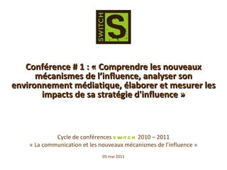 Cycle de conférences  SWiTCH  2010 – 2011 « La communication et les nouveaux mécanismes de l’influence » 05 mai 2011 Conférence # 1 : « Comprendre les nouveaux mécanismes de l’influence, analyser son environnement médiatique, élaborer et mesurer les impacts de sa stratégie d'influence » 
