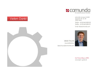 camunda services GmbH
Vielen Dank!                               Zossener Str. 55-58
                                           10961 Berlin
                                                         55 58

                                           Telefon: +49 30 664 0409-00
                                           Telefax: +49 30 664 0409-29
                                           Email: info@camunda.com
                                                    f @




                        Jakob Freund
                         Geschäftsführer
               Jakob.Freund@camunda.com




                                           Der Praxis-Blog zu BPM:
                                           www.bpm-guide.de
 