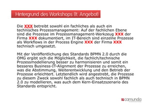 Hintergrund des Workshops (lt. Angebot)

Die XXX betreibt sowohl ein fachliches als auch ein
technisches Prozessmanagement: Auf der fachlichen Ebene
sind die Prozesse im Prozessmanagement-Werkzeug XXX der
Firma XXX dokumentiert, im IT-Bereich sind einzelne Prozesse
als Workflows in der Process Engine XXX der Firma XXX
technisch umgesetzt.

Mit der Veröffentlichung des Standards BPMN 2.0 durch die
OMG ergibt sich die Möglichkeit, die fachlich/technische
Prozessmodellierung besser zu harmonisieren und somit ein
besseres Business-IT-Alignment der Prozesse zu erreichen,
                         g                                  ,
was die Abstimmung, Weiterentwicklung und den Betrieb der
Prozesse erleichtert. Letztendlich wird angestrebt, die Prozesse
zu diesem Zweck sowohl fachlich als auch technisch in BPMN
2.0 zu modellieren, was auch dem Kern-Einsatzszenario des
Standards entspricht.
 