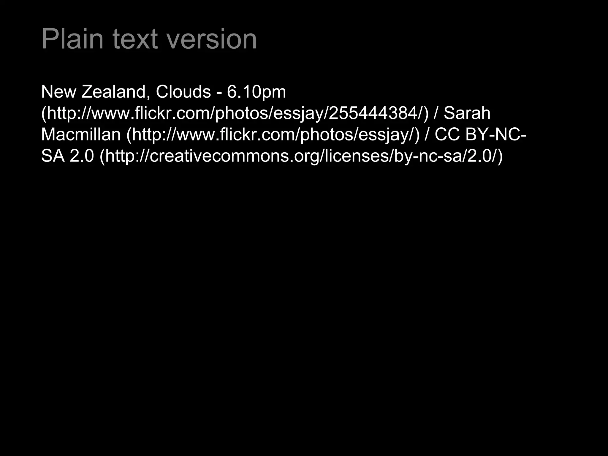 Plain text version New Zealand, Clouds - 6.10pm (http://www.flickr.com/photos/essjay/255444384/) / Sarah Macmillan (http://www.flickr.com/photos/essjay/) / CC BY-NC-SA 2.0 (http://creativecommons.org/licenses/by-nc-sa/2.0/) 