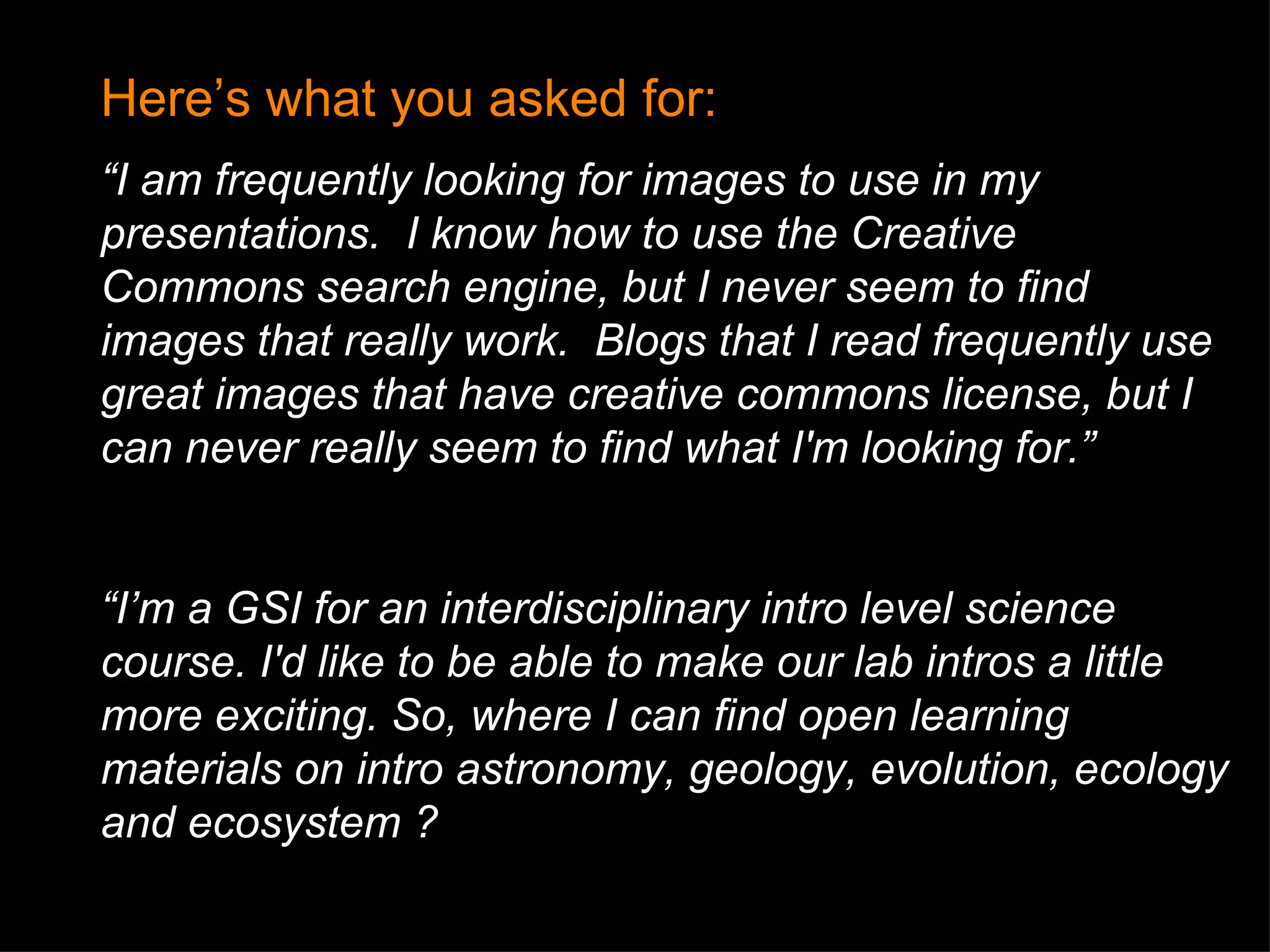Here’s what you asked for: “ I am frequently looking for images to use in my presentations.  I know how to use the Creative Commons search engine, but I never seem to find images that really work.  Blogs that I read frequently use great images that have creative commons license, but I can never really seem to find what I'm looking for.” “ I’m a GSI for an interdisciplinary intro level science course.  I'd like to be  able to make our lab intros a little more exciting. So, w here I can find open learning materials on intro astronomy, geology, evolution, ecology and ecosystem ? 