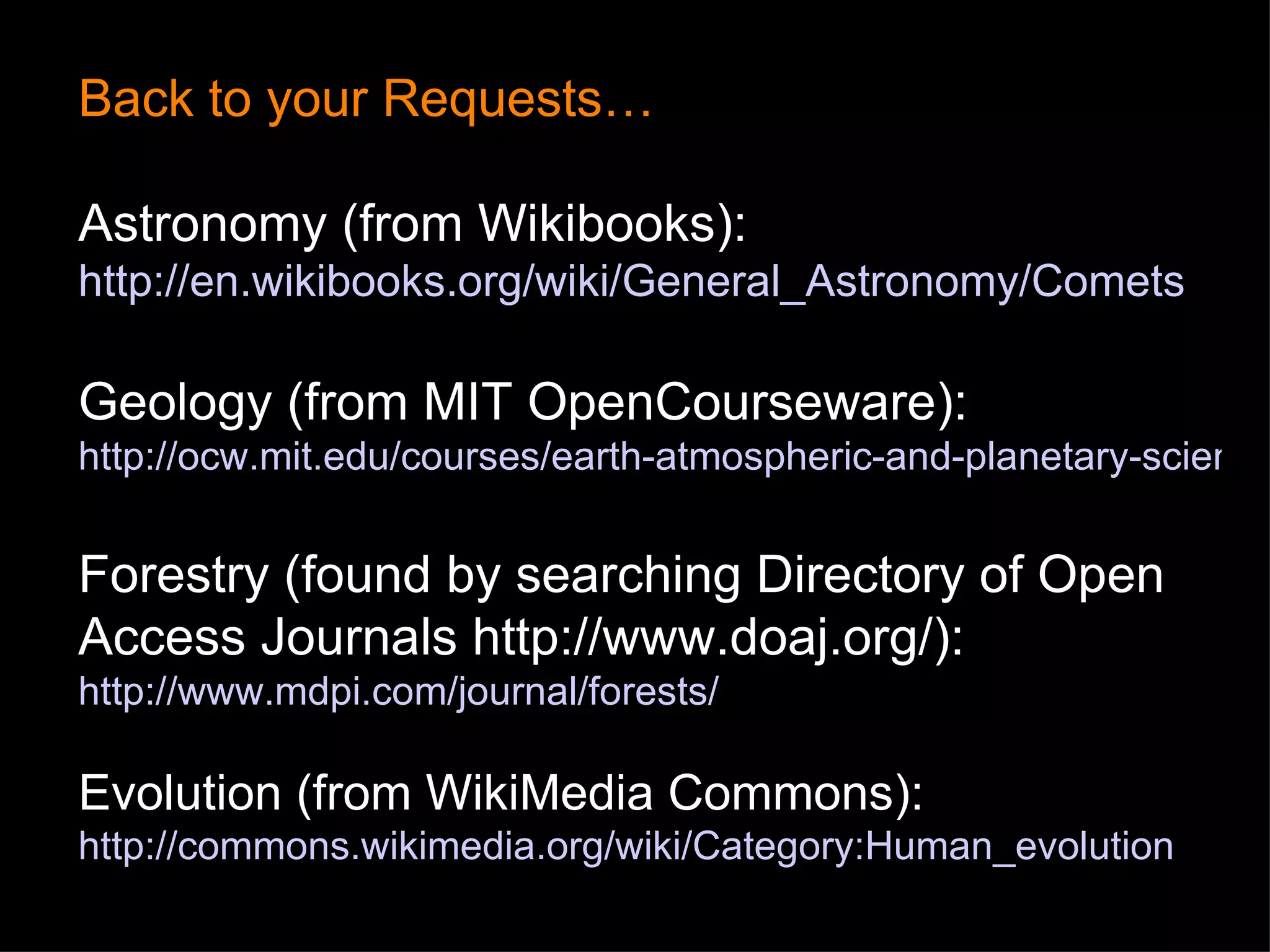 Back to your Requests… Astronomy (from Wikibooks):  http://en.wikibooks.org/wiki/General_Astronomy/Comets Geology (from MIT OpenCourseware):  http://ocw.mit.edu/courses/earth-atmospheric-and-planetary-sciences/12-001-introduction-to-geology-spring-2008/index.htm Forestry (found by searching Directory of Open Access Journals  http://www.doaj.org/ ): http://www.mdpi.com/journal/forests/ Evolution (from WikiMedia Commons):  http://commons.wikimedia.org/wiki/Category:Human_evolution 
