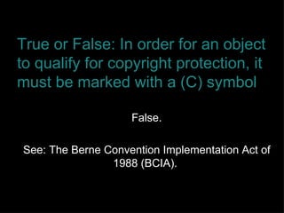 True or False: In order for an object to qualify for copyright protection, it must be marked with a (C) symbol False. See: The Berne Convention Implementation Act of 1988 (BCIA).  