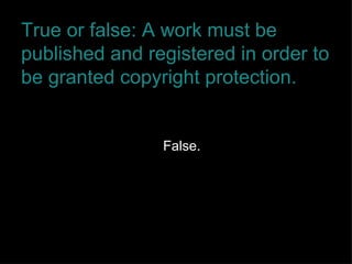 True or false: A work must be published and registered in order to be granted copyright protection. False. 