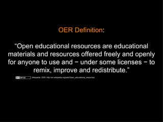 OER Definition : “ Open educational resources are educational materials and resources offered freely and openly for anyone to use and − under some licenses − to remix, improve and redistribute.” Wikipedia: OER, http://en.wikipedia.org/wiki/Open_educational_resources 