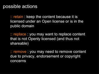 possible actions :: retain  : keep the content because it is licensed under an Open license or is in the public domain :: replace  : you may want to replace content that is not Openly licensed (and thus not shareable)  :: remove  : you may need to remove content due to privacy, endorsement or copyright concerns 