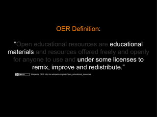 OER Definition : “ Open educational resources are  educational materials  and resources offered freely and openly for anyone to use and  under some licenses to remix, improve and redistribute. ” Wikipedia: OER, http://en.wikipedia.org/wiki/Open_educational_resources 