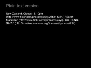 Plain text version New Zealand, Clouds - 6.10pm (http://www.flickr.com/photos/essjay/255444384/) / Sarah Macmillan (http://www.flickr.com/photos/essjay/) / CC BY-NC-SA 2.0 (http://creativecommons.org/licenses/by-nc-sa/2.0/) 