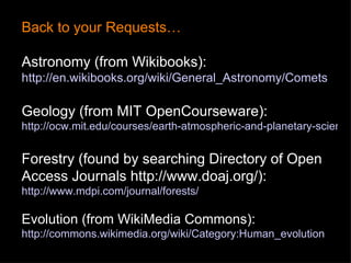 Back to your Requests… Astronomy (from Wikibooks):  http://en.wikibooks.org/wiki/General_Astronomy/Comets Geology (from MIT OpenCourseware):  http://ocw.mit.edu/courses/earth-atmospheric-and-planetary-sciences/12-001-introduction-to-geology-spring-2008/index.htm Forestry (found by searching Directory of Open Access Journals  http://www.doaj.org/ ): http://www.mdpi.com/journal/forests/ Evolution (from WikiMedia Commons):  http://commons.wikimedia.org/wiki/Category:Human_evolution 