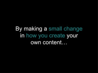 By making a  small change  in  how you create  your own content… 