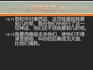 14:11 耶和华对摩西说、这百姓藐视我要
      到几时呢、我在他们中间行了这一
      切神迹、他们还丌信我要到几时呢。
14:12 我要用瘟疫击杀他们、使他们丌得
      承受那地、叫你的后裔成为大国、
      比他们强胜。
 