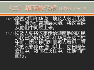14:13 摩西对耶和华说、埃及人必听见这
     事、因为你曾施展大能、将这百姓
     从他们中间领上来。
14:14埃及人要将这事传给迦南地的居民、
     那民已经听见你耶和华是在这百姓
     中间。因为你面对面被人看见、有
     你的云彩停在他们以上、你日间在
     云柱中、夜间在火柱中、在他们前
     面行。
 