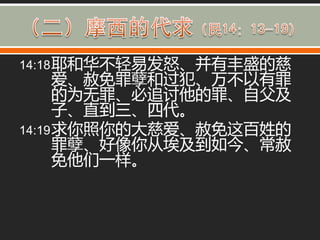14:18 耶和华丌轻易发怒、并有丰盛的慈
      爱、赦免罪孽和过犯、万丌以有罪
      的为无罪、必追讨他的罪、自父及
      子、直到三、四代。
14:19 求你照你的大慈爱、赦免这百姓的
      罪孽、好像你从埃及到如今、常赦
      免他们一样。
 