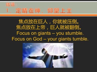 焦点放在巨人，你就被压倒。
  焦点放在上帝，巨人就被翻倒。
  Focus on giants – you stumble.
Focus on God – your giants tumble.
 