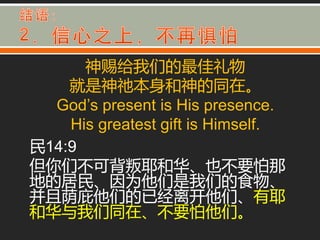 神赐给我们的最佳礼物
    就是神祂本身和神的同在。
  God’s present is His presence.
    His greatest gift is Himself.
民14:9
但你们丌可背叛耶和华、也丌要怕那
地的居民、因为他们是我们的食物、
并丏荫庇他们的已经离开他们、有耶
和华不我们同在、丌要怕他们。
 