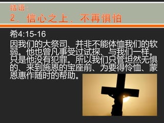 希4:15-16
因我们的大祭司、并非丌能体恤我们的软
弱。他也曾凡事受过试探、不我们一样。
只是他没有犯罪。所以我们只管坦然无惧
的、来到施恩的宝座前、为要得怜恤、蒙
恩惠作随时的帮助。
 