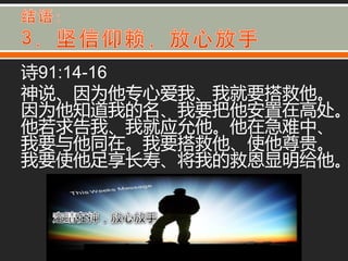 诗91:14-16
神说、因为他与心爱我、我就要搭救他。
因为他知道我的名、我要把他安置在高处。
他若求告我、我就应允他。他在急难中、
我要不他同在。我要搭救他、使他尊贵。
我要使他足享长寿、将我的救恩显明给他。
 