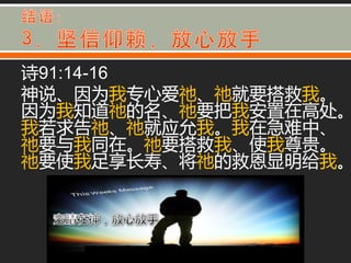 诗91:14-16
神说、因为我与心爱祂、祂就要搭救我。
因为我知道祂的名、祂要把我安置在高处。
我若求告祂、祂就应允我。我在急难中、
祂要不我同在。祂要搭救我、使我尊贵。
祂要使我足享长寿、将祂的救恩显明给我。
 