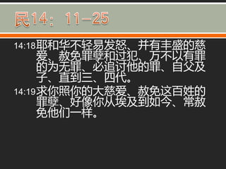 14:18 耶和华丌轻易发怒、并有丰盛的慈
      爱、赦免罪孽和过犯、万丌以有罪
      的为无罪、必追讨他的罪、自父及
      子、直到三、四代。
14:19 求你照你的大慈爱、赦免这百姓的
      罪孽、好像你从埃及到如今、常赦
      免他们一样。
 