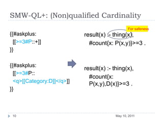 SMW-QL+: (Non)qualified Cardinality{{#askplus:  [[>=3#P::+]]}}{{#askplus:  [[>=3#P::  <q>[[Category:D]]</q>]]}}result(x) :- thing(x),	#count{x: P(x,y)}>=3 .result(x) :- thing(x),	#count{x: P(x,y),D(x)}>=3 .May 10, 201110For safeness