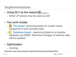 ImplementationUsing DLV as the reasonerOther LP solvers may be used as wellTwo work modes      File-based: reasoning based on a static dump (snapshot) of wiki semantic data.      Database-based:  reasoning based on a shadow database via ODBC; Real-time changes of instance data will be updated.OptimizationCachingMay 10, 201111Download: http://www.mediawiki.org/wiki/Extension:SemanticQueryPlus