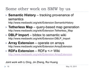 SummaryFormalizing SMW using datalog allows us toextend SMW for an expressive subset of OWL.implement a SMW query engine that is scalable good for typical uses.analyze the reasoning complexity of SMW (not mentioned in the talk)Future WorkIncremental reasoningCustomized reasoning rulesSPARQL <-> SMW-QL+ translationsMay 10, 201117