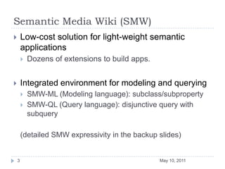 Semantic Media Wiki (SMW)Low-cost solution for light-weight semantic applicationsDozens of extensions to build apps.Integrated environment for modeling and queryingSMW-ML (Modeling language): subclass/subpropertySMW-QL (Query language): disjunctive query with subquery(detailed SMW expressivity in the backup slides)May 10, 20113