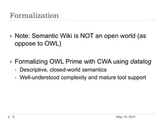 FormalizationNote: Semantic Wiki is NOT an open world (as oppose to OWL)Formalizing OWL Prime with CWA using datalogDescriptive, closed-world semanticsWell-understood complexity and mature tool supportMay 10, 20116