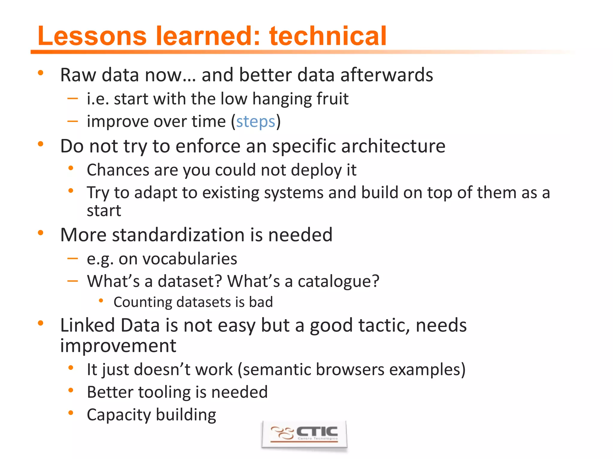 Lessons learned: technical Raw data now… and better data afterwards i.e. start with the low hanging fruit improve over time ( steps ) Do not try to enforce an specific architecture Chances are you could not deploy it Try to adapt to existing systems and build on top of them as a start More standardization is needed e.g. on vocabularies What ’ s a dataset? What ’ s a catalogue? Counting datasets is bad Linked Data is not easy but a good tactic, needs improvement It just doesn ’ t work (semantic browsers examples) Better tooling is needed Capacity building 