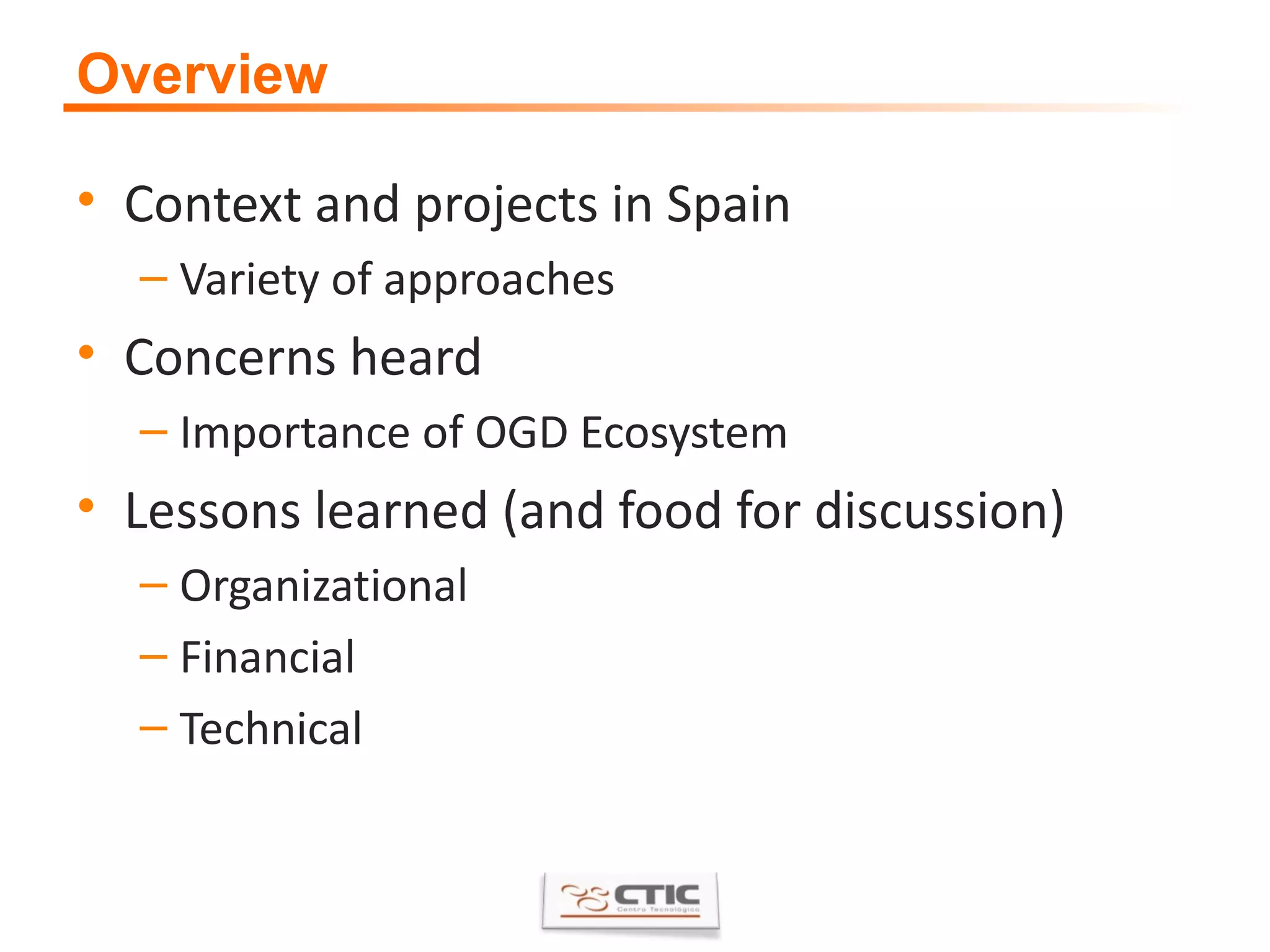 Overview Context and projects in Spain Variety of approaches Concerns heard Importance of OGD Ecosystem Lessons learned (and food for discussion) Organizational Financial Technical 
