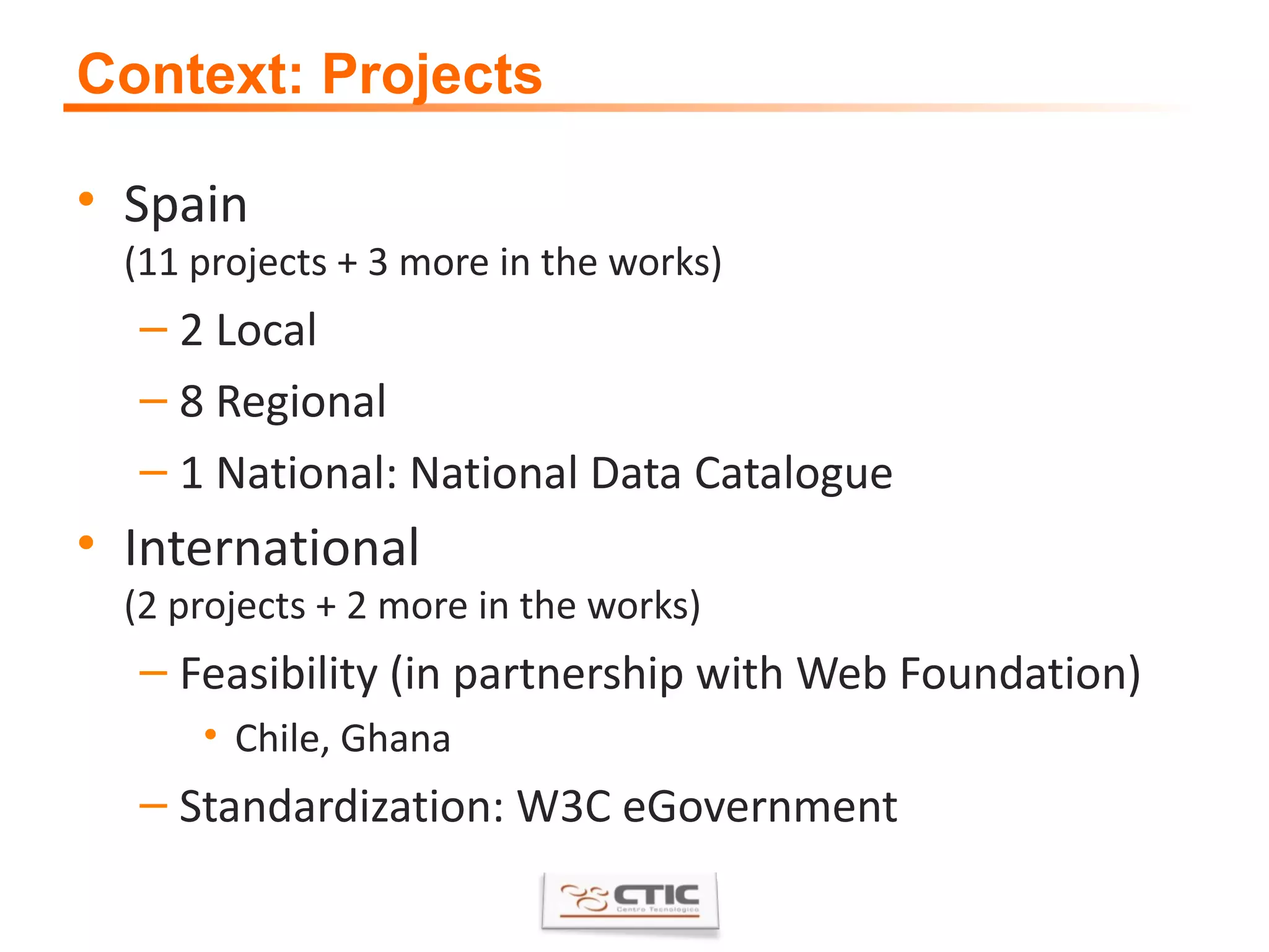 Context: Projects Spain (11 projects + 3 more in the works) 2 Local 8 Regional 1 National: National Data Catalogue International (2 projects + 2 more in the works) Feasibility (in partnership with Web Foundation) Chile, Ghana Standardization: W3C eGovernment 