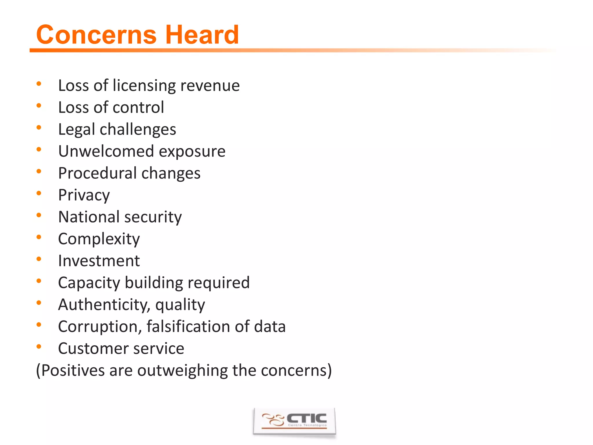 Concerns Heard Loss of licensing revenue  Loss of control  Legal challenges  Unwelcomed exposure  Procedural changes  Privacy  National security  Complexity  Investment  Capacity building required  Authenticity, quality  Corruption, falsification of data  Customer service  (Positives are outweighing the concerns) 