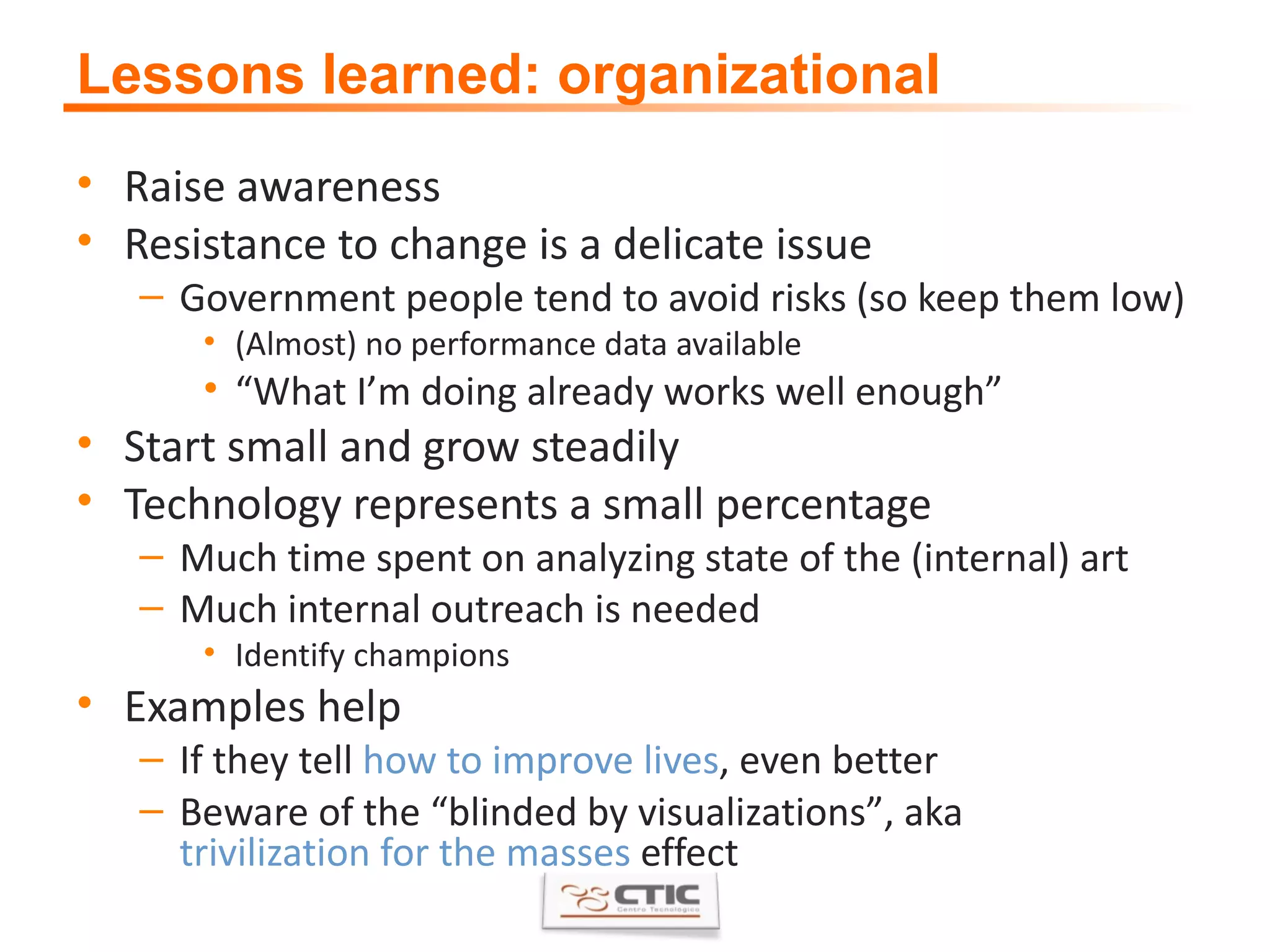 Lessons learned: organizational Raise awareness Resistance to change is a delicate issue Government people tend to avoid risks (so keep them low) (Almost) no performance data available “ What I ’ m doing already works well enough ”   Start small and grow steadily Technology represents a small percentage Much time spent on analyzing state of the (internal) art Much internal outreach is needed Identify champions Examples help If they tell  how to improve lives , even better Beware of the  “ blinded by visualizations ” , aka  trivilization for the masses  effect 