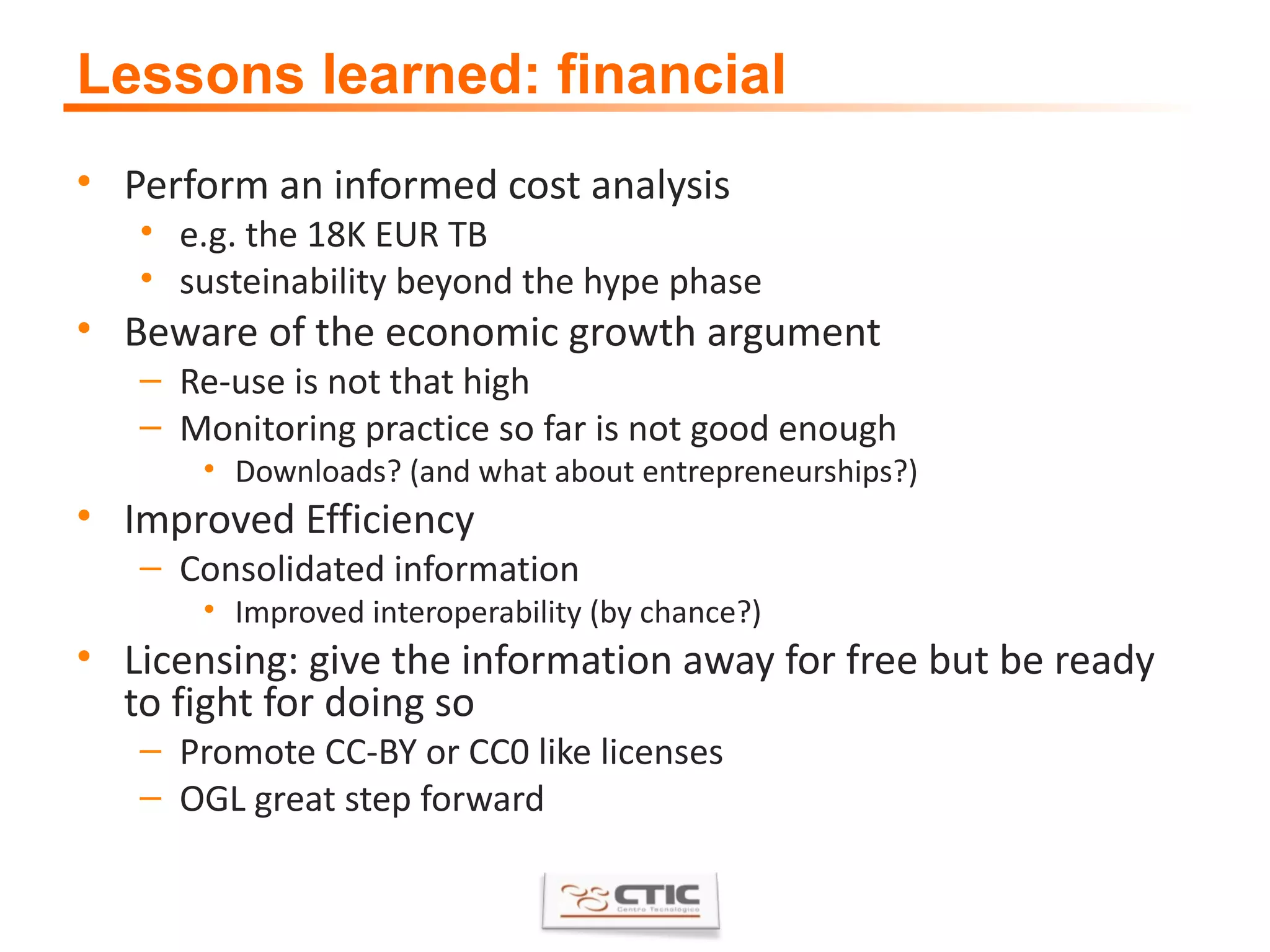 Lessons learned: financial Perform an informed cost analysis e.g. the 18K EUR TB susteinability beyond the hype phase Beware of the economic growth argument Re-use is not that high Monitoring practice so far is not good enough Downloads? (and what about entrepreneurships?) Improved Efficiency Consolidated information Improved interoperability (by chance?) Licensing: give the information away for free but be ready to fight for doing so Promote CC-BY or CC0 like licenses OGL great step forward 