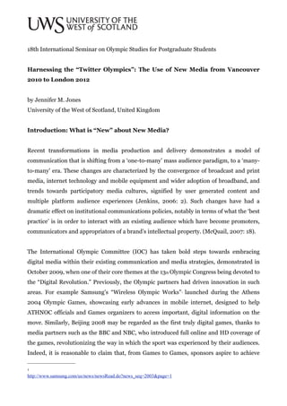 18th International Seminar on Olympic Studies for Postgraduate Students


Harnessing the “Twitter Olympics”: The Use of New Media from Vancouver
2010 to London 2012


by Jennifer M. Jones
University of the West of Scotland, United Kingdom


Introduction: What is “New” about New Media?


Recent transformations in media production and delivery demonstrates a model of
communication that is shifting from a ‘one-to-many’ mass audience paradigm, to a ‘many-
to-many’ era. These changes are characterized by the convergence of broadcast and print
media, internet technology and mobile equipment and wider adoption of broadband, and
trends towards participatory media cultures, signified by user generated content and
multiple platform audience experiences (Jenkins, 2006: 2). Such changes have had a
dramatic effect on institutional communications policies, notably in terms of what the ‘best
practice’ is in order to interact with an existing audience which have become promoters,
communicators and appropriators of a brand’s intellectual property. (McQuail, 2007: 18).


The International Olympic Committee (IOC) has taken bold steps towards embracing
digital media within their existing communication and media strategies, demonstrated in
October 2009, when one of their core themes at the 13th Olympic Congress being devoted to
the “Digital Revolution.” Previously, the Olympic partners had driven innovation in such
areas. For example Samsung's “Wireless Olympic Works” launched during the Athens
                                                                  1



2004 Olympic Games, showcasing early advances in mobile internet, designed to help
ATHNOC officials and Games organizers to access important, digital information on the
move. Similarly, Beijing 2008 may be regarded as the first truly digital games, thanks to
media partners such as the BBC and NBC, who introduced full online and HD coverage of
the games, revolutionizing the way in which the sport was experienced by their audiences.
Indeed, it is reasonable to claim that, from Games to Games, sponsors aspire to achieve

1

http://www.samsung.com/us/news/newsRead.do?news_seq=2003&page=1
 