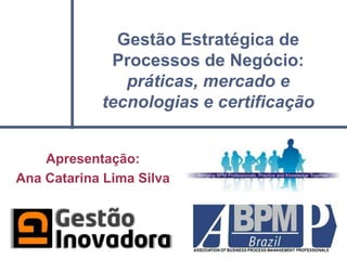 Gestão Estratégica de
             Processos de Negócio:
               práticas, mercado e
            tecnologias e certificação


    Apresentação:
Ana Catarina Lima Silva
 