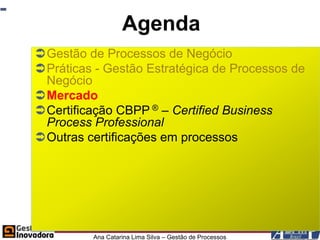 Agenda
Gestão de Processos de Negócio
Práticas - Gestão Estratégica de Processos de
 Negócio
Mercado
Certificação CBPP ® – Certified Business
 Process Professional
Outras certificações em processos




         Ana Catarina Lima Silva – Gestão de Processos
 