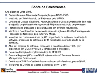 Sobre os Palestrantes
Ana Catarina Lima Silva.
 Bacharelado em Ciência da Computação pelo DCC/UFMG.
 Mestrado em Administração de Empresas pela UFMG.
 Diretora da Gestão Inovadora / ANR Consultoria e Gestão Empresarial, com foco
  em gestão de processos de negócios (BPM) e automatização de processos.
 Professora de graduação e pós-graduação em diversas faculdades.
 Mentora e Coordenadora de curso de especialização em Gestão Estratégica de
  Processos de Negócios, pelo IEC PUC Minas.
 Instrutora em cursos nas áreas de GP, engenharia de software, qualidade de
  software, processos de software e BPM ministrados de modo aberto ou in
  company.
 Atua em projetos de software, processos e qualidade desde 1995, com
  experiência em CMMI níveis 2 e 3 (preparação e avaliação).
 Possui certificação de implementadora de MPS.BR.
 Gestora Regional (MG) da ABPMP - Associativo off Business Process
  Management Professionals.
 Certificada CBPP® – Certified Business Process Professional, pela ABPMP.
 Integrante do Comitê de Gestão Estratégica do WTC-BH.


                     Ana Catarina Lima Silva – Gestão de Processos
 