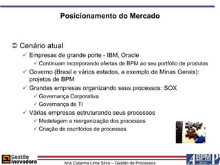 Posicionamento do Mercado



 Cenário atual
    Empresas de grande porte - IBM, Oracle
       Continuam incorporando ofertas de BPM ao seu portfólio de produtos
    Governo (Brasil e vários estados, a exemplo de Minas Gerais):
     projetos de BPM
    Grandes empresas organizando seus processos: SOX
       Governança Corporativa
       Governança de TI
    Várias empresas estruturando seus processos
       Modelagem e reorganização dos processos
       Criação de escritórios de processos




                  Ana Catarina Lima Silva – Gestão de Processos
 