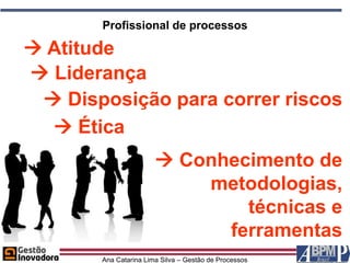 Profissional de processos

 Atitude
 Liderança
  Disposição para correr riscos
   Ética
                        Conhecimento de
                           metodologias,
                               técnicas e
                             ferramentas
       Ana Catarina Lima Silva – Gestão de Processos
 