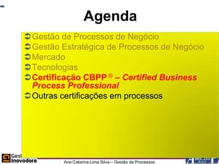 Agenda
Gestão de Processos de Negócio
Gestão Estratégica de Processos de Negócio
Mercado
Tecnologias
Certificação CBPP ® – Certified Business
 Process Professional
Outras certificações em processos




         Ana Catarina Lima Silva – Gestão de Processos
 