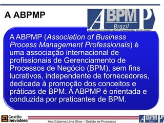 A ABPMP

A ABPMP (Association of Business
Process Management Professionals) é
uma associação internacional de
profissionais de Gerenciamento de
Processos de Negócio (BPM), sem fins
lucrativos, independente de fornecedores,
dedicada à promoção dos conceitos e
práticas de BPM. A ABPMP é orientada e
conduzida por praticantes de BPM.

           Ana Catarina Lima Silva – Gestão de Processos
 