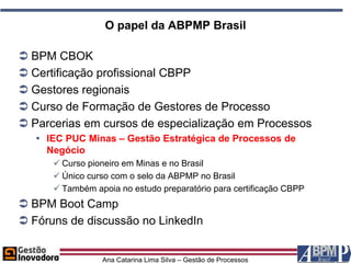 O papel da ABPMP Brasil

 BPM CBOK
 Certificação profissional CBPP
 Gestores regionais
 Curso de Formação de Gestores de Processo
 Parcerias em cursos de especialização em Processos
    IEC PUC Minas – Gestão Estratégica de Processos de
     Negócio
       Curso pioneiro em Minas e no Brasil
       Único curso com o selo da ABPMP no Brasil
       Também apoia no estudo preparatório para certificação CBPP
 BPM Boot Camp
 Fóruns de discussão no LinkedIn


                 Ana Catarina Lima Silva – Gestão de Processos
 