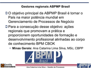 Gestores regionais ABPMP Brasil

O objetivo principal da ABPMP Brasil é tornar o
 País na maior potência mundial em
 Gerenciamento de Processos de Negócio
Para a consecução desse objetivo: ações
 regionais que promovam a prática e
 proporcionem oportunidades de formação e
 desenvolvimento profissional alinhadas ao corpo
 de conhecimento BPM CBOK
   Minas Gerais: Ana Catarina Lima Silva, MSc, CBPP




             Ana Catarina Lima Silva – Gestão de Processos
 